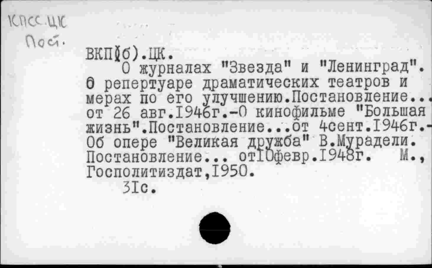 ﻿КПСС их
Посй.
ВКП$б).ЦК.
О журналах "Звезда” и ’’Ленинград”. О репертуаре драматических театров и мерах по его улучшению.Постановление.. от 26 авг. 1946г.-О кинофильме ’’Большая жизнь”.Постановление...от 4сент.1946г. Об опере ’’Великая дружба” В.Мурадели. Постановление... отЮфевр. 1948г.	М.,
Госполитиздат,1950.
31с.